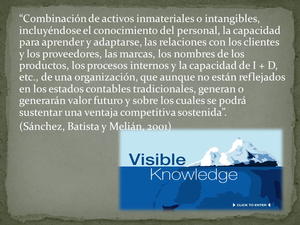 Combinación de activos inmateriales o intangibles, incluyéndose el conocimiento del personal, la capacidad para aprender y adaptarse, las relaciones con los clientes y los proveedores, las marcas, los nombres de los productos, los procesos internos y la capacidad de I + D, etc., de una organización, que aunque no están reflejados en los estados contables tradicionales, generan o generarán valor futuro y sobre los cuales se podrá sustentar una ventaja competitiva sostenida .