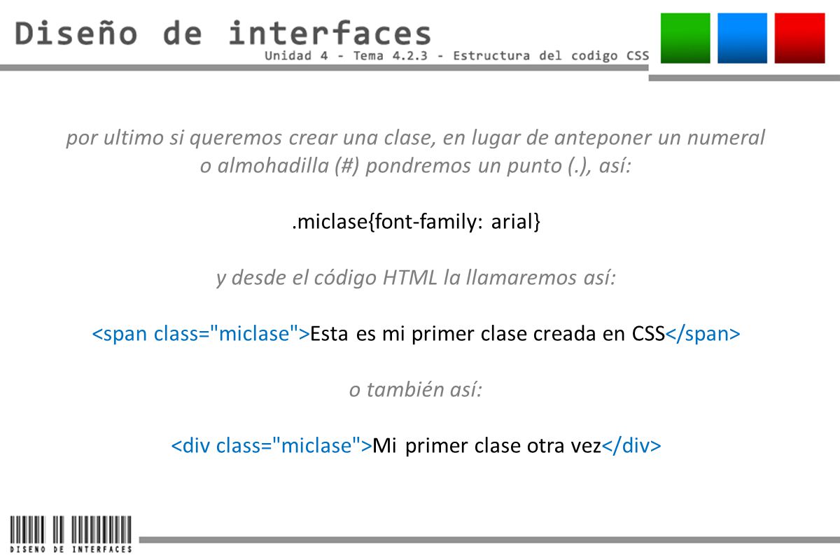 por ultimo si queremos crear una clase, en lugar de anteponer un numeral o almohadilla (#) pondremos un punto (.), así: .miclase{font-family: arial} y desde el código HTML la llamaremos así: <span class= miclase >Esta es mi primer clase creada en CSS</span> o también así: <div class= miclase >Mi primer clase otra vez</div>