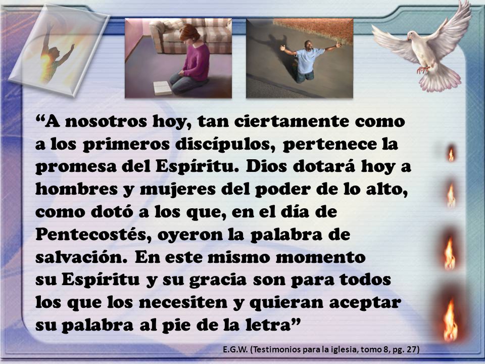 A nosotros hoy, tan ciertamente como a los primeros discípulos, pertenece la promesa del Espíritu. Dios dotará hoy a hombres y mujeres del poder de lo alto, como dotó a los que, en el día de Pentecostés, oyeron la palabra de salvación. En este mismo momento su Espíritu y su gracia son para todos los que los necesiten y quieran aceptar su palabra al pie de la letra