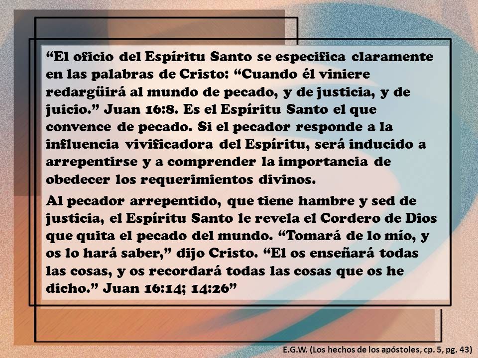 El oficio del Espíritu Santo se especifica claramente en las palabras de Cristo: Cuando él viniere redargüirá al mundo de pecado, y de justicia, y de juicio. Juan 16:8. Es el Espíritu Santo el que convence de pecado. Si el pecador responde a la influencia vivificadora del Espíritu, será inducido a arrepentirse y a comprender la importancia de obedecer los requerimientos divinos.
