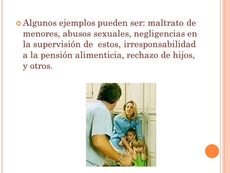 Algunos ejemplos pueden ser: maltrato de menores, abusos sexuales, negligencias en la supervisión de estos, irresponsabilidad a la pensión alimenticia, rechazo de hijos, y otros.