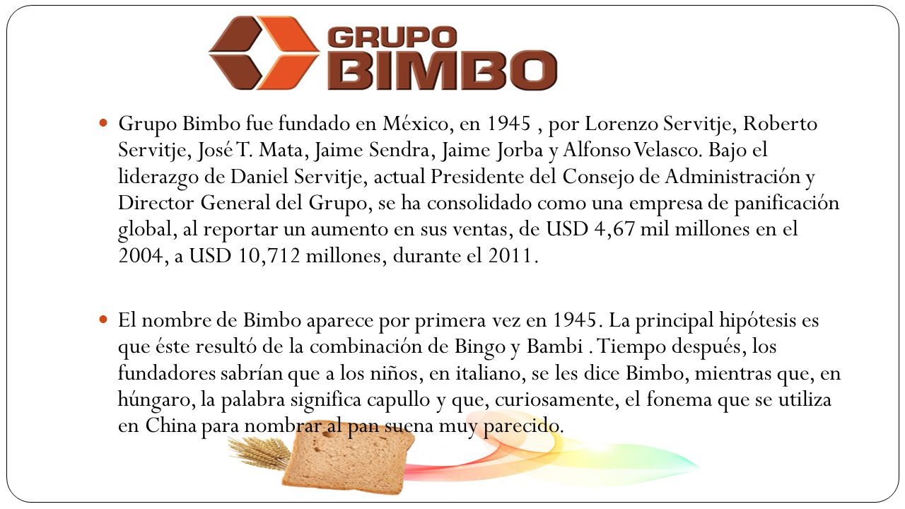 Grupo Bimbo fue fundado en México, en 1945 , por Lorenzo Servitje, Roberto Servitje, José T. Mata, Jaime Sendra, Jaime Jorba y Alfonso Velasco. Bajo el liderazgo de Daniel Servitje, actual Presidente del Consejo de Administración y Director General del Grupo, se ha consolidado como una empresa de panificación global, al reportar un aumento en sus ventas, de USD 4,67 mil millones en el 2004, a USD 10,712 millones, durante el 2011.