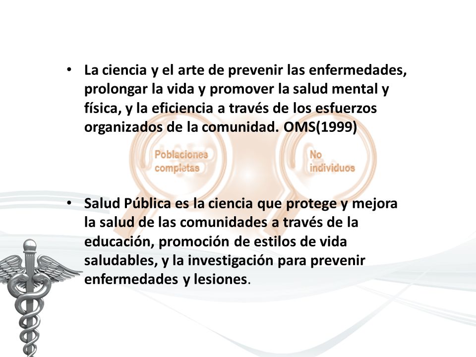 La ciencia y el arte de prevenir las enfermedades, prolongar la vida y promover la salud mental y física, y la eficiencia a través de los esfuerzos organizados de la comunidad. OMS(1999)