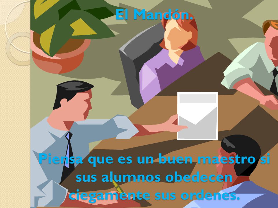 El Mandón. Piensa que es un buen maestro si sus alumnos obedecen ciegamente sus ordenes.