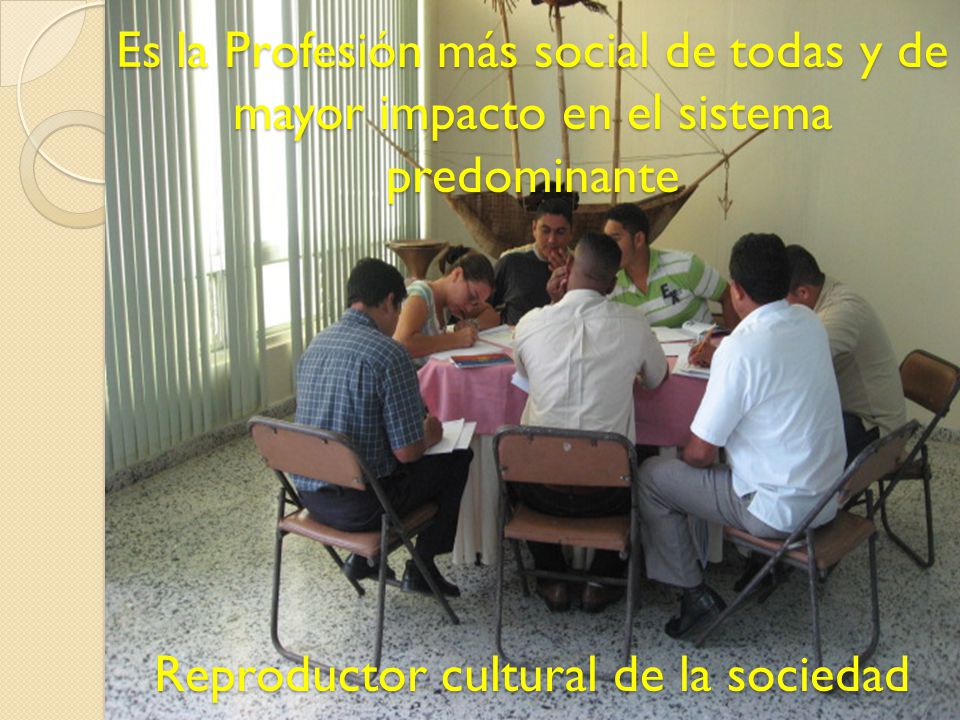 Es la Profesión más social de todas y de mayor impacto en el sistema predominante Reproductor cultural de la sociedad
