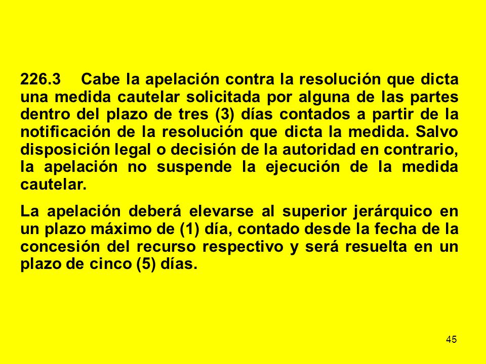 226.3 Cabe la apelación contra la resolución que dicta una medida cautelar solicitada por alguna de las partes dentro del plazo de tres (3) días contados a partir de la notificación de la resolución que dicta la medida. Salvo disposición legal o decisión de la autoridad en contrario, la apelación no suspende la ejecución de la medida cautelar.