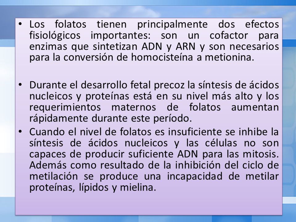 Los folatos tienen principalmente dos efectos fisiológicos importantes: son un cofactor para enzimas que sintetizan ADN y ARN y son necesarios para la conversión de homocisteína a metionina.