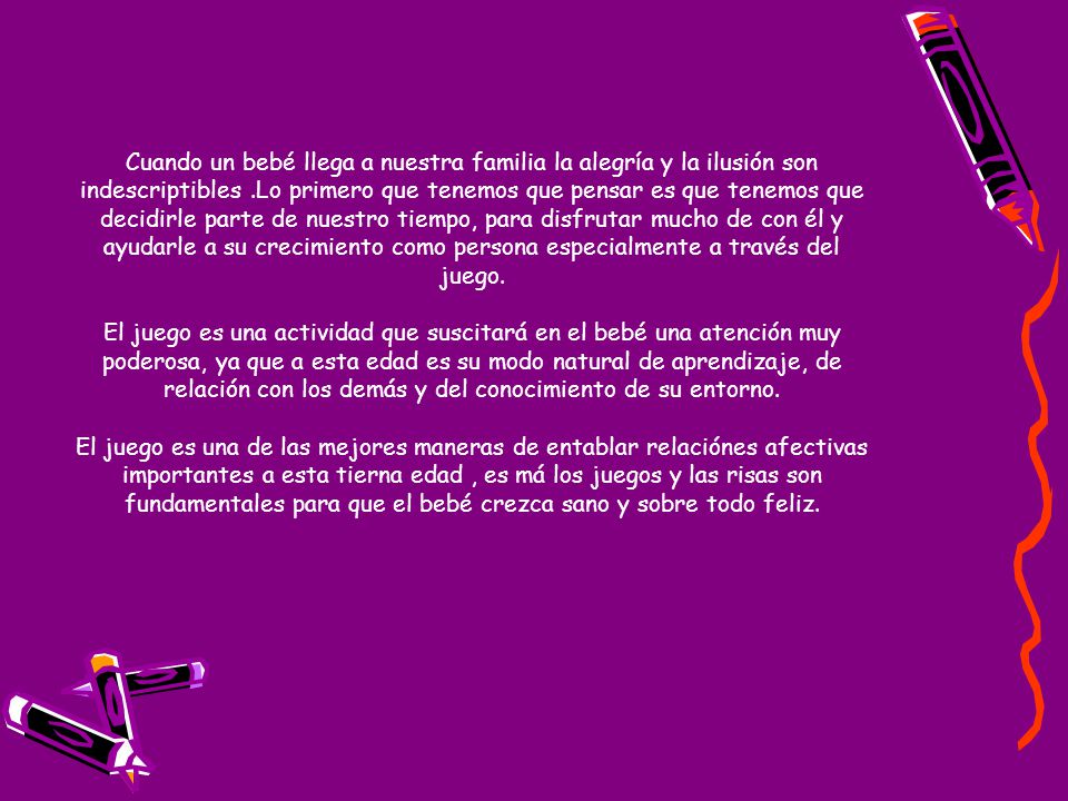 Cuando un bebé llega a nuestra familia la alegría y la ilusión son indescriptibles .Lo primero que tenemos que pensar es que tenemos que decidirle parte de nuestro tiempo, para disfrutar mucho de con él y ayudarle a su crecimiento como persona especialmente a través del juego.