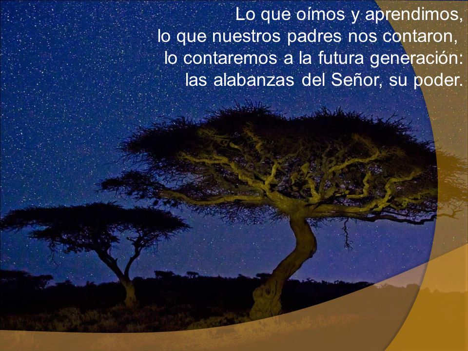 Lo que oímos y aprendimos, lo que nuestros padres nos contaron, lo contaremos a la futura generación: las alabanzas del Señor, su poder.