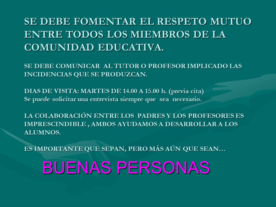 SE DEBE FOMENTAR EL RESPETO MUTUO ENTRE TODOS LOS MIEMBROS DE LA COMUNIDAD EDUCATIVA. SE DEBE COMUNICAR AL TUTOR O PROFESOR IMPLICADO LAS INCIDENCIAS QUE SE PRODUZCAN. DIAS DE VISITA: MARTES DE A h. (previa cita) Se puede solicitar una entrevista siempre que sea necesario. LA COLABORACIÓN ENTRE LOS PADRES Y LOS PROFESORES ES IMPRESCINDIBLE , AMBOS AYUDAMOS A DESARROLLAR A LOS ALUMNOS. ES IMPORTANTE QUE SEPAN, PERO MÁS AÚN QUE SEAN…