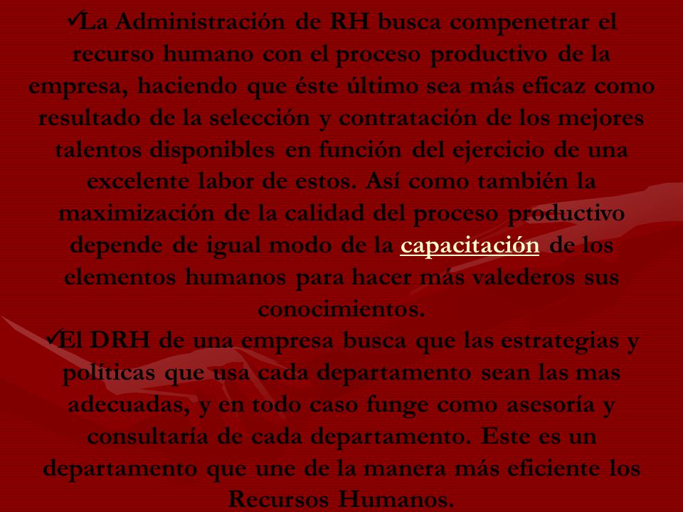 La Administración de RH busca compenetrar el recurso humano con el proceso productivo de la empresa, haciendo que éste último sea más eficaz como resultado de la selección y contratación de los mejores talentos disponibles en función del ejercicio de una excelente labor de estos. Así como también la maximización de la calidad del proceso productivo depende de igual modo de la capacitación de los elementos humanos para hacer más valederos sus conocimientos.