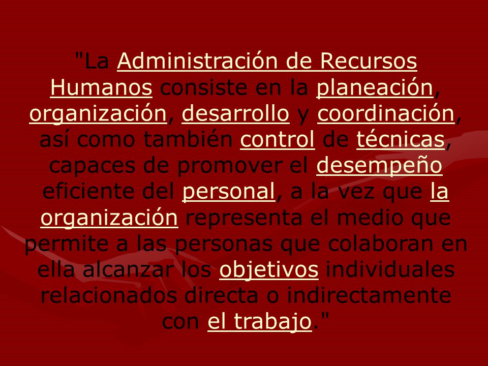 La Administración de Recursos Humanos consiste en la planeación, organización, desarrollo y coordinación, así como también control de técnicas, capaces de promover el desempeño eficiente del personal, a la vez que la organización representa el medio que permite a las personas que colaboran en ella alcanzar los objetivos individuales relacionados directa o indirectamente con el trabajo.