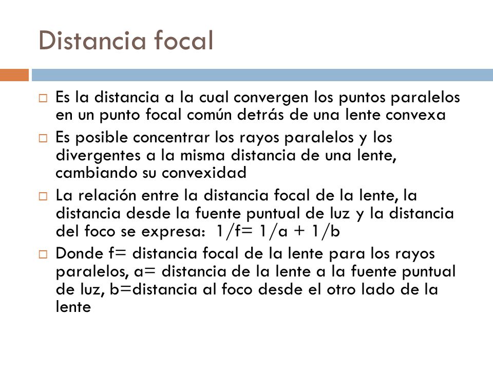 Distancia focal Es la distancia a la cual convergen los puntos paralelos en un punto focal común detrás de una lente convexa.