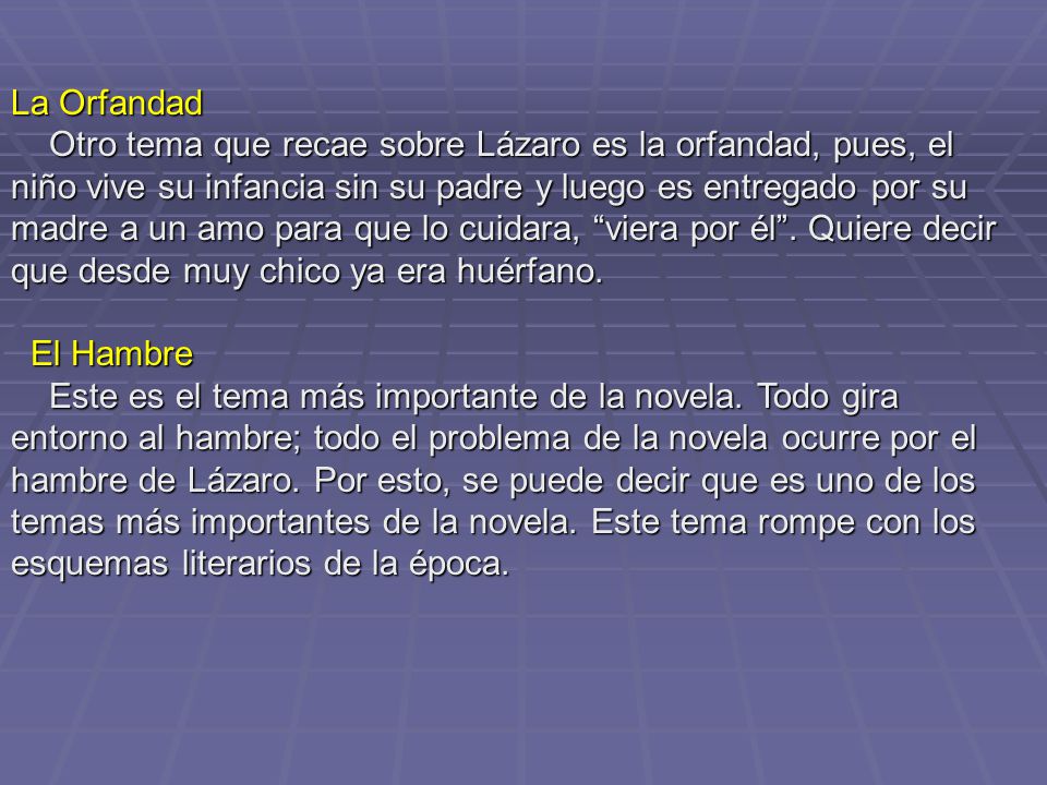 La Orfandad Otro tema que recae sobre Lázaro es la orfandad, pues, el niño vive su infancia sin su padre y luego es entregado por su madre a un amo para que lo cuidara, viera por él . Quiere decir que desde muy chico ya era huérfano.