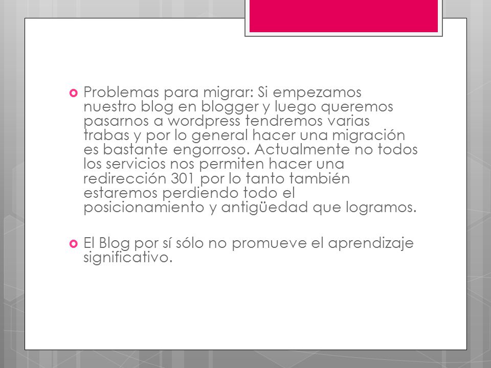 Problemas para migrar: Si empezamos nuestro blog en blogger y luego queremos pasarnos a wordpress tendremos varias trabas y por lo general hacer una migración es bastante engorroso. Actualmente no todos los servicios nos permiten hacer una redirección 301 por lo tanto también estaremos perdiendo todo el posicionamiento y antigüedad que logramos.
