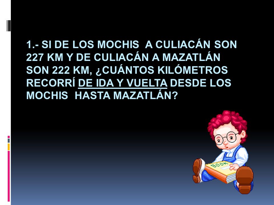 1.- Si de Los Mochis a Culiacán son 227 km y de Culiacán a Mazatlán son 222 km, ¿cuántos kilómetros recorrí de ida y vuelta desde Los Mochis hasta Mazatlán