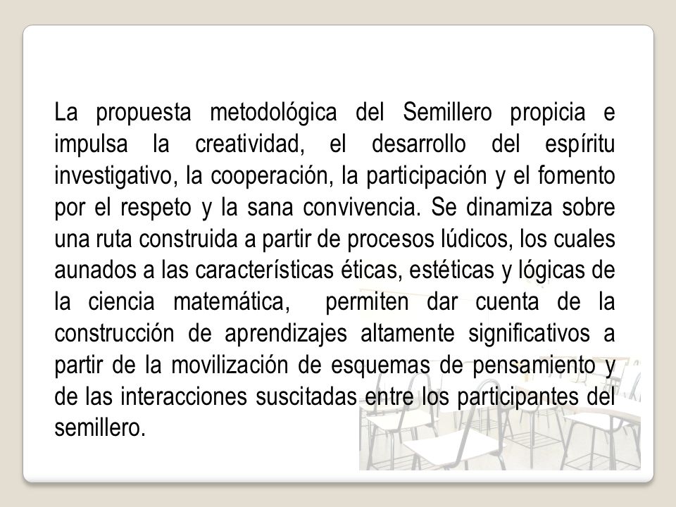 La propuesta metodológica del Semillero propicia e impulsa la creatividad, el desarrollo del espíritu investigativo, la cooperación, la participación y el fomento por el respeto y la sana convivencia.