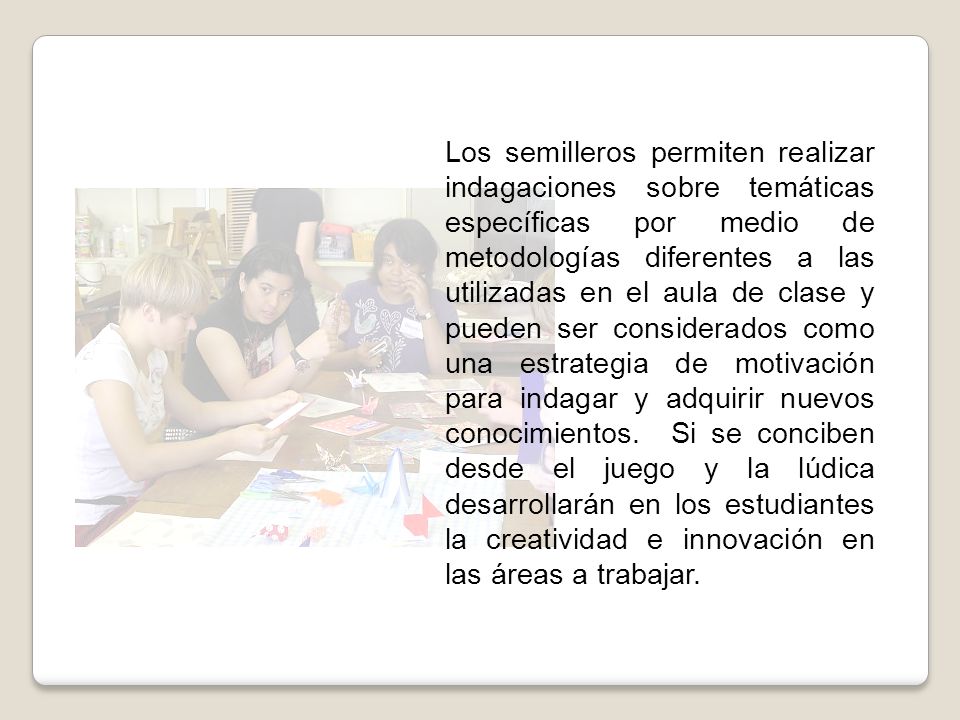 Los semilleros permiten realizar indagaciones sobre temáticas específicas por medio de metodologías diferentes a las utilizadas en el aula de clase y pueden ser considerados como una estrategia de motivación para indagar y adquirir nuevos conocimientos.