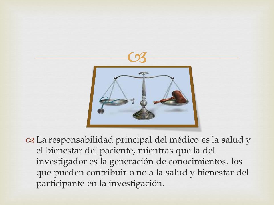 La responsabilidad principal del médico es la salud y el bienestar del paciente, mientras que la del investigador es la generación de conocimientos, los que pueden contribuir o no a la salud y bienestar del participante en la investigación.