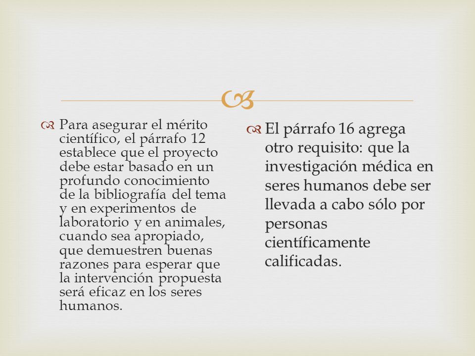 Para asegurar el mérito científico, el párrafo 12 establece que el proyecto debe estar basado en un profundo conocimiento de la bibliografía del tema y en experimentos de laboratorio y en animales, cuando sea apropiado, que demuestren buenas razones para esperar que la intervención propuesta será eficaz en los seres humanos.