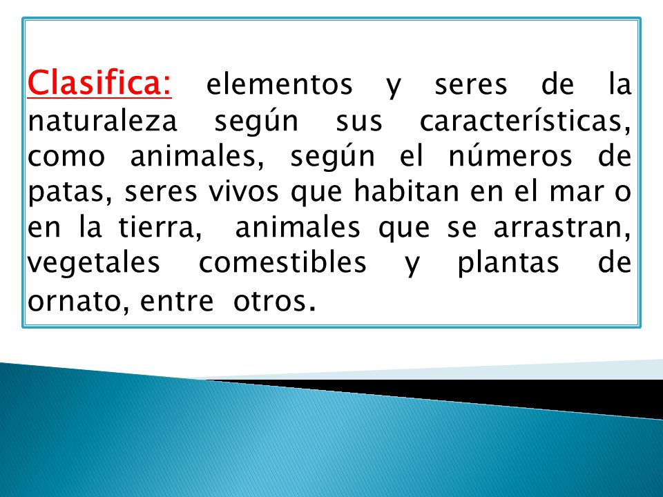 Clasifica: elementos y seres de la naturaleza según sus características, como animales, según el números de patas, seres vivos que habitan en el mar o en la tierra, animales que se arrastran, vegetales comestibles y plantas de ornato, entre otros.