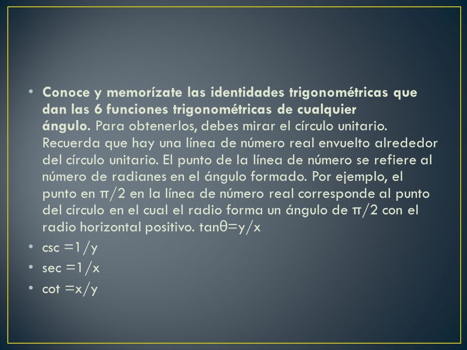 Conoce y memorízate las identidades trigonométricas que dan las 6 funciones trigonométricas de cualquier ángulo. Para obtenerlos, debes mirar el círculo unitario. Recuerda que hay una línea de número real envuelto alrededor del círculo unitario. El punto de la línea de número se refiere al número de radianes en el ángulo formado. Por ejemplo, el punto en π/2 en la línea de número real corresponde al punto del círculo en el cual el radio forma un ángulo de π/2 con el radio horizontal positivo. tanθ=y/x