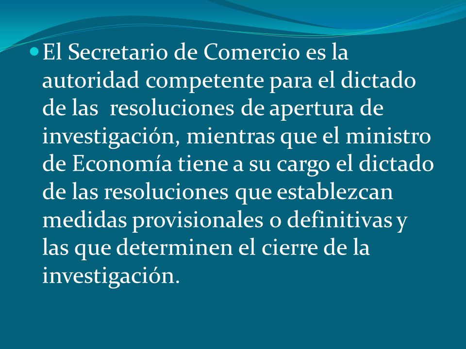 El Secretario de Comercio es la autoridad competente para el dictado de las resoluciones de apertura de investigación, mientras que el ministro de Economía tiene a su cargo el dictado de las resoluciones que establezcan medidas provisionales o definitivas y las que determinen el cierre de la investigación.