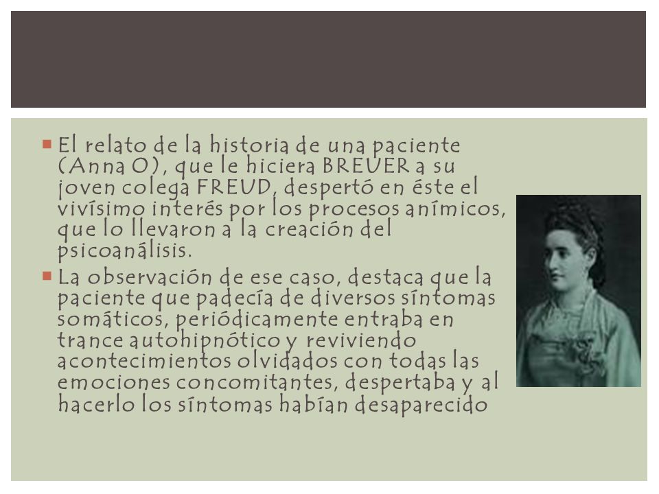 El relato de la historia de una paciente (Anna O), que le hiciera BREUER a su joven colega FREUD, despertó en éste el vivísimo interés por los procesos anímicos, que lo llevaron a la creación del psicoanálisis.