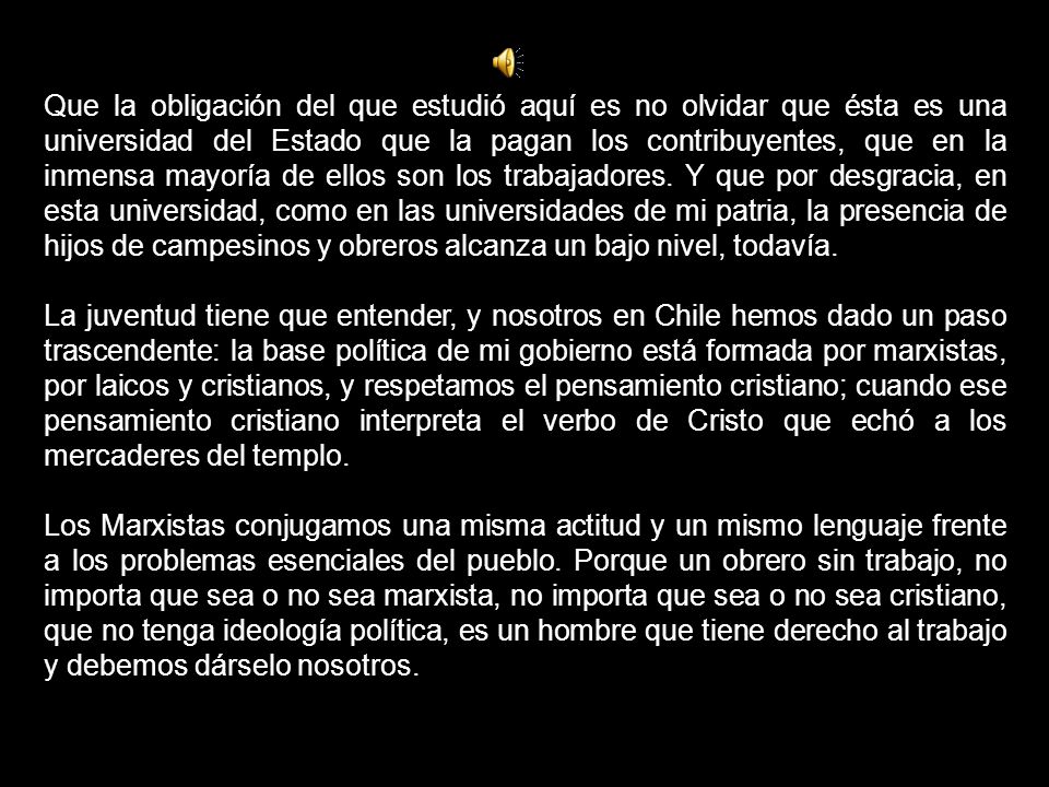Que la obligación del que estudió aquí es no olvidar que ésta es una universidad del Estado que la pagan los contribuyentes, que en la inmensa mayoría de ellos son los trabajadores. Y que por desgracia, en esta universidad, como en las universidades de mi patria, la presencia de hijos de campesinos y obreros alcanza un bajo nivel, todavía.