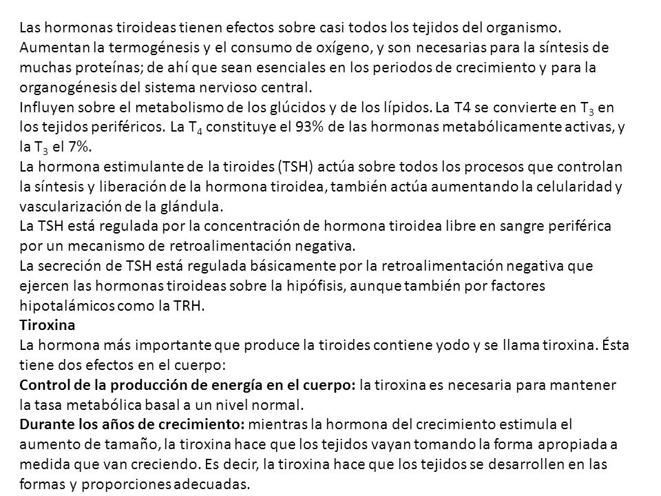 Las hormonas tiroideas tienen efectos sobre casi todos los tejidos del organismo. Aumentan la termogénesis y el consumo de oxígeno, y son necesarias para la síntesis de muchas proteínas; de ahí que sean esenciales en los periodos de crecimiento y para la organogénesis del sistema nervioso central.