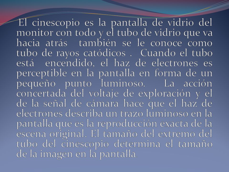 El cinescopio es la pantalla de vidrio del monitor con todo y el tubo de vidrio que va hacia atrás también se le conoce como tubo de rayos catódicos .