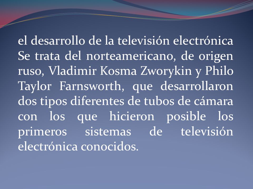 el desarrollo de la televisión electrónica Se trata del norteamericano, de origen ruso, Vladimir Kosma Zworykin y Philo Taylor Farnsworth, que desarrollaron dos tipos diferentes de tubos de cámara con los que hicieron posible los primeros sistemas de televisión electrónica conocidos.