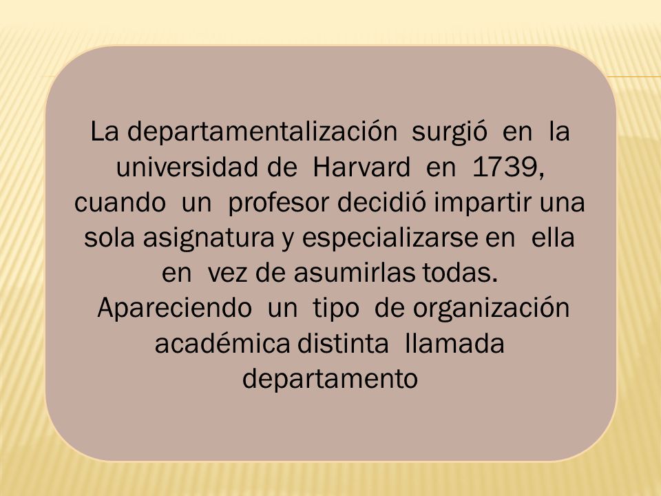 La departamentalización surgió en la universidad de Harvard en 1739, cuando un profesor decidió impartir una sola asignatura y especializarse en ella en vez de asumirlas todas.