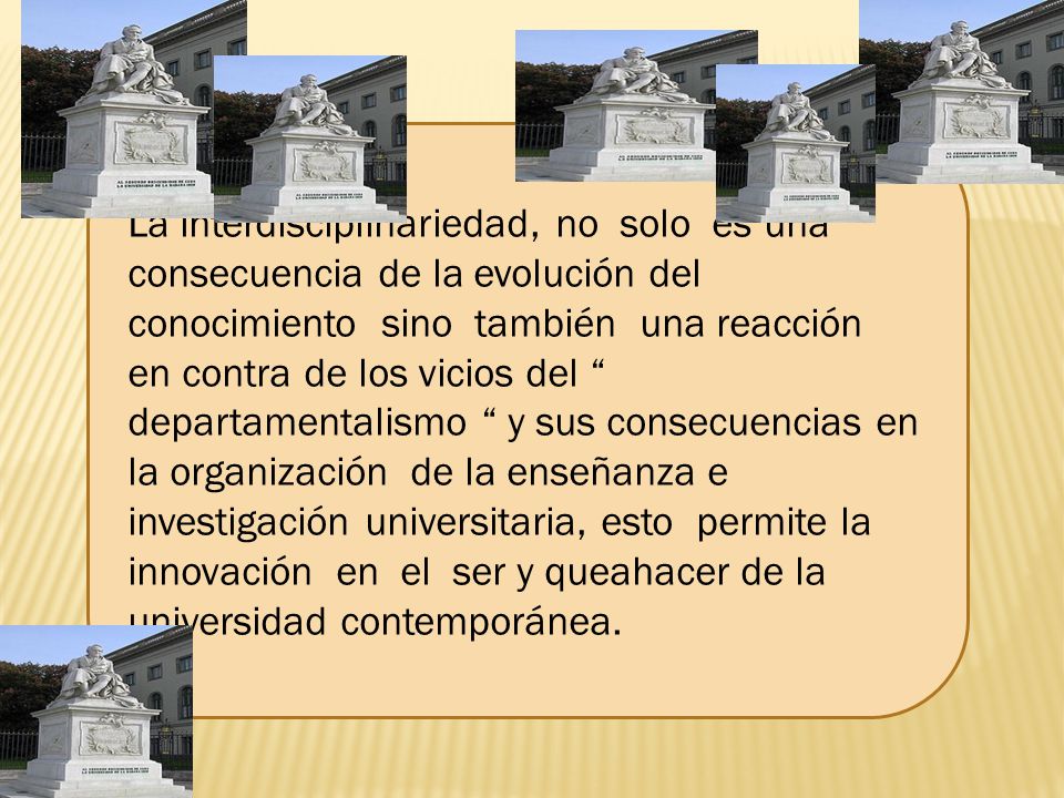 La interdisciplinariedad, no solo es una consecuencia de la evolución del conocimiento sino también una reacción en contra de los vicios del departamentalismo y sus consecuencias en la organización de la enseñanza e investigación universitaria, esto permite la innovación en el ser y queahacer de la universidad contemporánea.