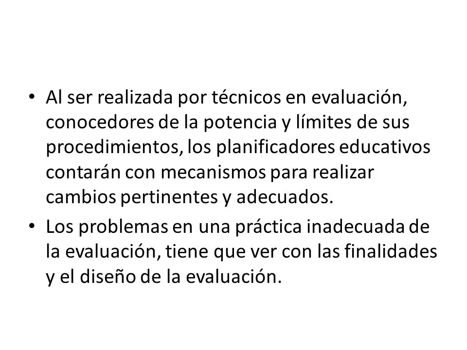 Al ser realizada por técnicos en evaluación, conocedores de la potencia y límites de sus procedimientos, los planificadores educativos contarán con mecanismos para realizar cambios pertinentes y adecuados.