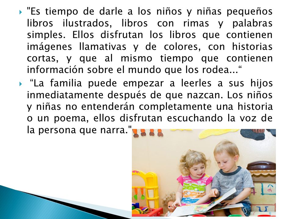 Es tiempo de darle a los niños y niñas pequeños libros ilustrados, libros con rimas y palabras simples. Ellos disfrutan los libros que contienen imágenes llamativas y de colores, con historias cortas, y que al mismo tiempo que contienen información sobre el mundo que los rodea...