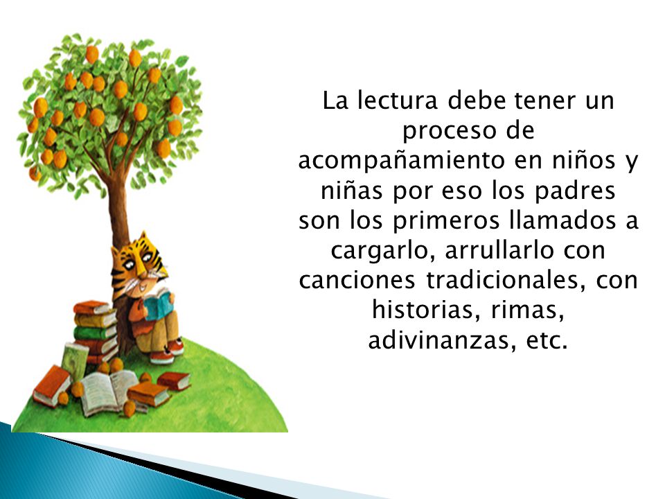 La lectura debe tener un proceso de acompañamiento en niños y niñas por eso los padres son los primeros llamados a cargarlo, arrullarlo con canciones tradicionales, con historias, rimas, adivinanzas, etc.