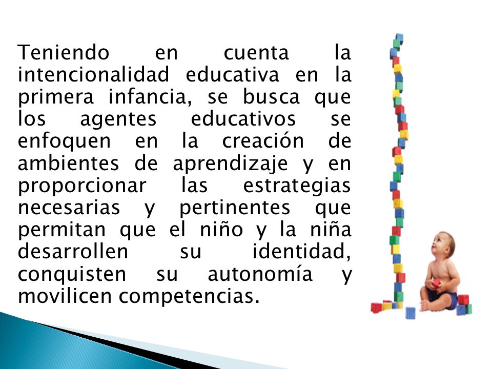 Teniendo en cuenta la intencionalidad educativa en la primera infancia, se busca que los agentes educativos se enfoquen en la creación de ambientes de aprendizaje y en proporcionar las estrategias necesarias y pertinentes que permitan que el niño y la niña desarrollen su identidad, conquisten su autonomía y movilicen competencias.
