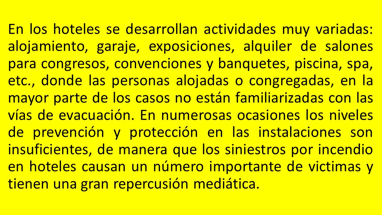 En los hoteles se desarrollan actividades muy variadas: alojamiento, garaje, exposiciones, alquiler de salones para congresos, convenciones y banquetes, piscina, spa, etc., donde las personas alojadas o congregadas, en la mayor parte de los casos no están familiarizadas con las vías de evacuación.