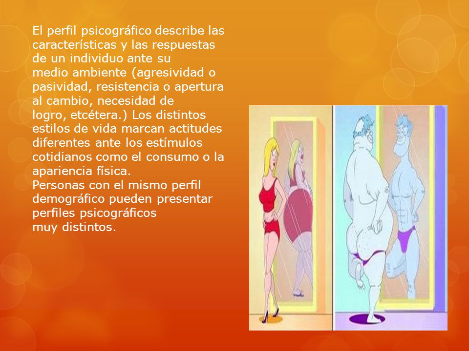 El perfil psicográfico describe las características y las respuestas de un individuo ante su medio ambiente (agresividad o pasividad, resistencia o apertura al cambio, necesidad de logro, etcétera.) Los distintos estilos de vida marcan actitudes diferentes ante los estímulos cotidianos como el consumo o la apariencia física.