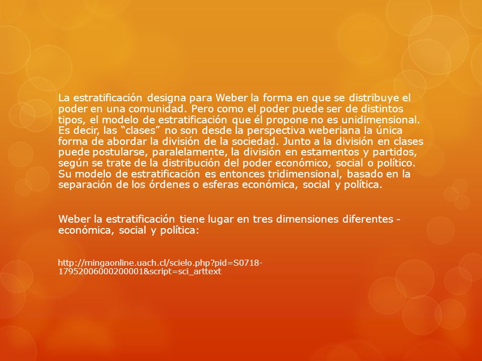 La estratificación designa para Weber la forma en que se distribuye el poder en una comunidad. Pero como el poder puede ser de distintos tipos, el modelo de estratificación que él propone no es unidimensional. Es decir, las clases no son desde la perspectiva weberiana la única forma de abordar la división de la sociedad. Junto a la división en clases puede postularse, paralelamente, la división en estamentos y partidos, según se trate de la distribución del poder económico, social o político. Su modelo de estratificación es entonces tridimensional, basado en la separación de los órdenes o esferas económica, social y política.