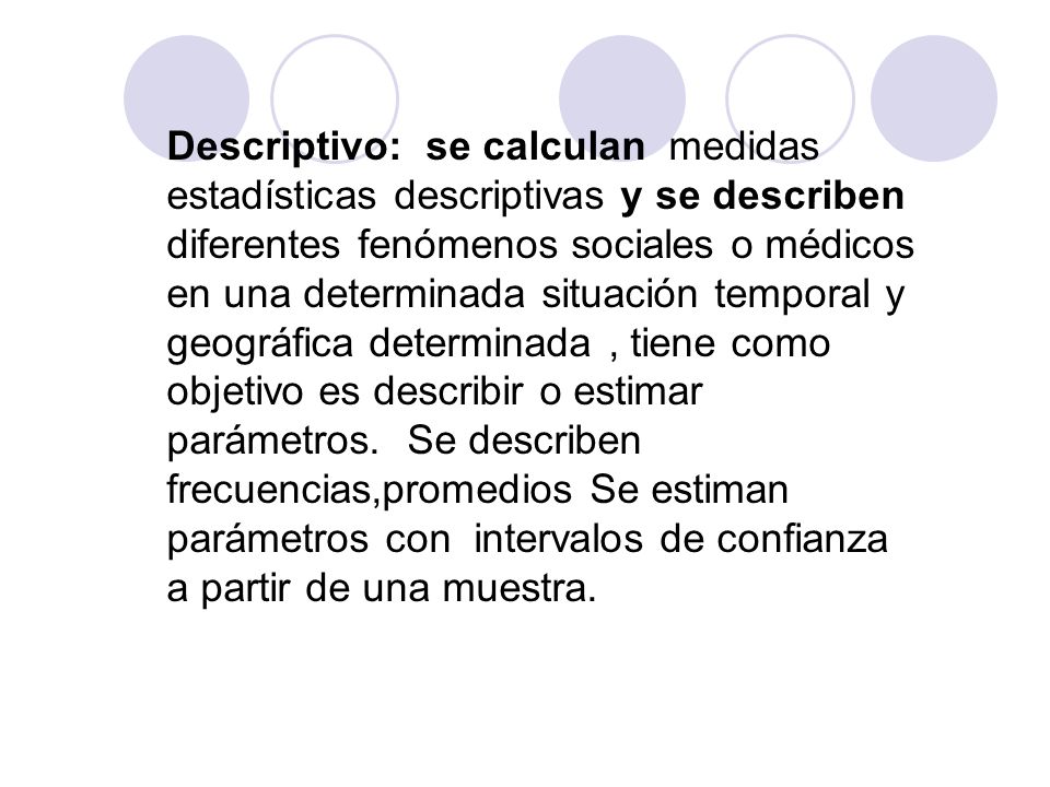 Descriptivo: se calculan medidas estadísticas descriptivas y se describen diferentes fenómenos sociales o médicos en una determinada situación temporal y geográfica determinada , tiene como objetivo es describir o estimar parámetros.