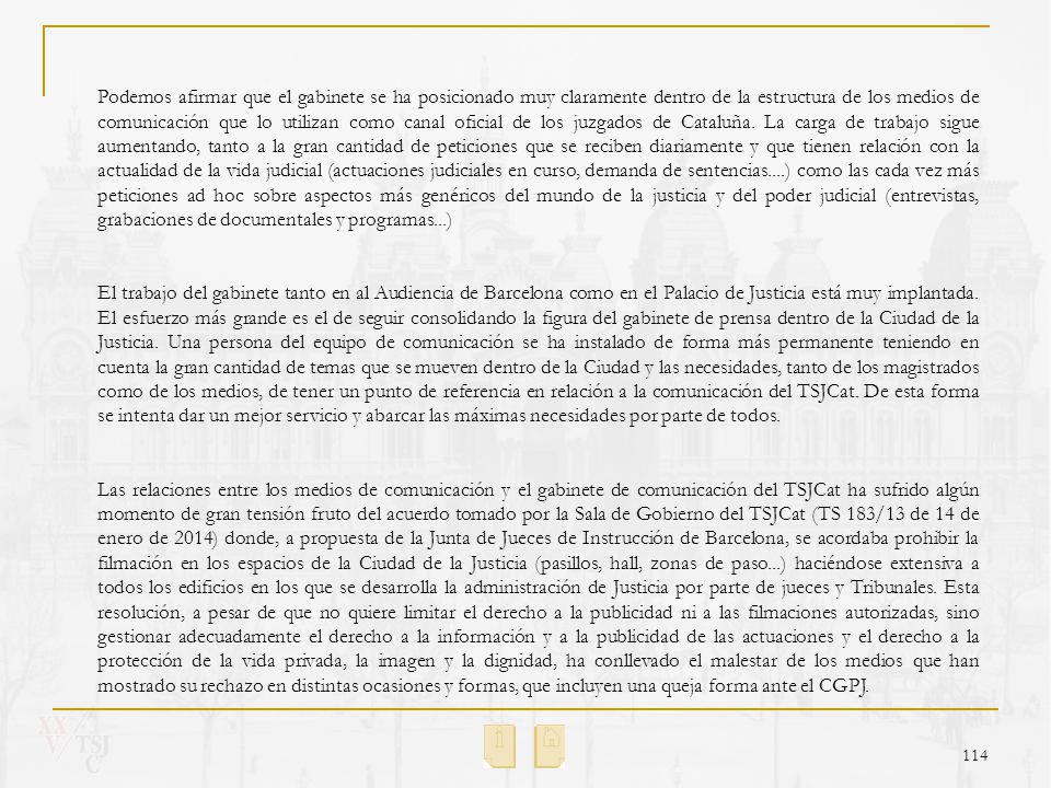 Podemos afirmar que el gabinete se ha posicionado muy claramente dentro de la estructura de los medios de comunicación que lo utilizan como canal oficial de los juzgados de Cataluña. La carga de trabajo sigue aumentando, tanto a la gran cantidad de peticiones que se reciben diariamente y que tienen relación con la actualidad de la vida judicial (actuaciones judiciales en curso, demanda de sentencias....) como las cada vez más peticiones ad hoc sobre aspectos más genéricos del mundo de la justicia y del poder judicial (entrevistas, grabaciones de documentales y programas...)