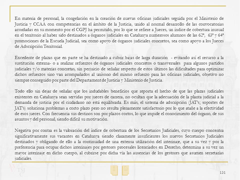 En materia de personal, la congelación en la creación de nuevas oficinas judiciales seguida por el Ministerio de Justicia y CCAA con competencias en el ámbito de la Justicia, unido al normal desarrollo de las convocatorias acordadas en su momento por el CGPJ ha permitido, por lo que se refiere a Jueces, un índice de cobertura inusual en el territorio al haber sido destinados a órganos judiciales en Catalunya numerosos alumnos de las 62ª, 63ª y 64ª promociones de la Escuela Judicial, sea como apoyo de órganos judiciales concretos, sea como apoyo a los Jueces de Adscripción Territorial.