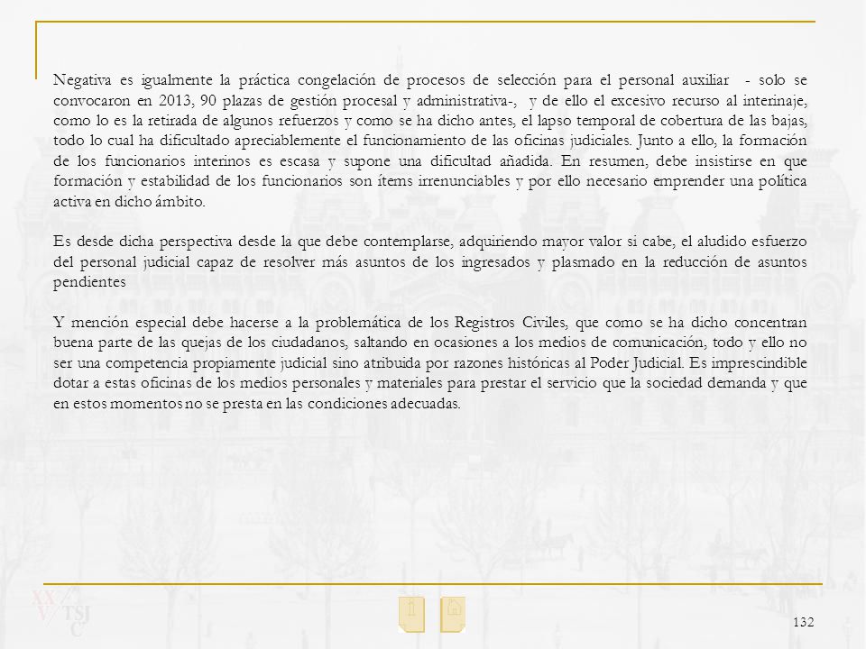 Negativa es igualmente la práctica congelación de procesos de selección para el personal auxiliar - solo se convocaron en 2013, 90 plazas de gestión procesal y administrativa-, y de ello el excesivo recurso al interinaje, como lo es la retirada de algunos refuerzos y como se ha dicho antes, el lapso temporal de cobertura de las bajas, todo lo cual ha dificultado apreciablemente el funcionamiento de las oficinas judiciales. Junto a ello, la formación de los funcionarios interinos es escasa y supone una dificultad añadida. En resumen, debe insistirse en que formación y estabilidad de los funcionarios son ítems irrenunciables y por ello necesario emprender una política activa en dicho ámbito.