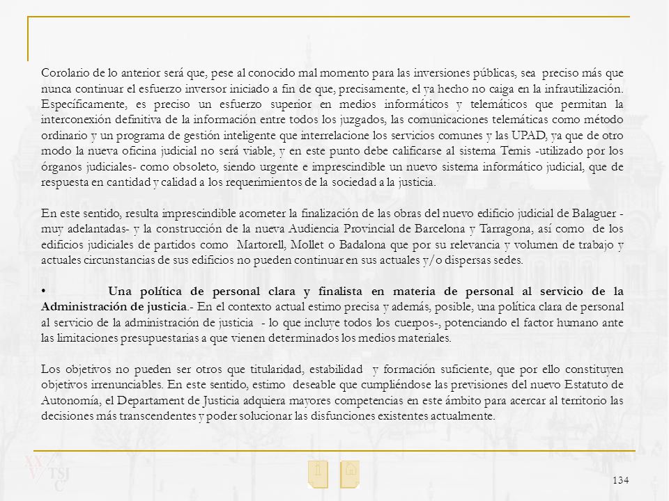 Corolario de lo anterior será que, pese al conocido mal momento para las inversiones públicas, sea preciso más que nunca continuar el esfuerzo inversor iniciado a fin de que, precisamente, el ya hecho no caiga en la infrautilización. Específicamente, es preciso un esfuerzo superior en medios informáticos y telemáticos que permitan la interconexión definitiva de la información entre todos los juzgados, las comunicaciones telemáticas como método ordinario y un programa de gestión inteligente que interrelacione los servicios comunes y las UPAD, ya que de otro modo la nueva oficina judicial no será viable, y en este punto debe calificarse al sistema Temis -utilizado por los órganos judiciales- como obsoleto, siendo urgente e imprescindible un nuevo sistema informático judicial, que de respuesta en cantidad y calidad a los requerimientos de la sociedad a la justicia.