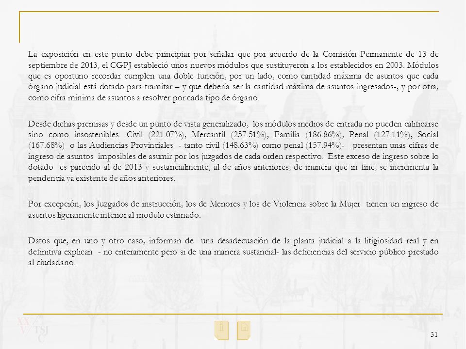 La exposición en este punto debe principiar por señalar que por acuerdo de la Comisión Permanente de 13 de septiembre de 2013, el CGPJ estableció unos nuevos módulos que sustituyeron a los establecidos en Módulos que es oportuno recordar cumplen una doble función, por un lado, como cantidad máxima de asuntos que cada órgano judicial está dotado para tramitar – y que debería ser la cantidad máxima de asuntos ingresados-, y por otra, como cifra mínima de asuntos a resolver por cada tipo de órgano.
