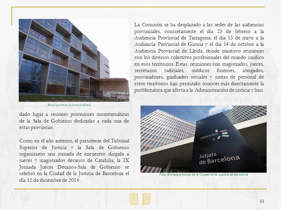 La Comisión se ha desplazado a las sedes de las audiencias provinciales, concretamente el día 25 de febrero a la Audiencia Provincial de Tarragona, el día 13 de mayo a la Audiencia Provincial de Girona y el día 14 de octubre a la Audiencia Provincial de Lleida, donde mantuvo reuniones con los diversos colectivos profesionales del mundo jurídico en esos territorios. Estas reuniones con magistrados, jueces, secretarios judiciales, médicos forenses, abogados, procuradores, graduados sociales y juntas de personal de estos territorios han permitido conocer más directamente la problemática que afecta a la Administración de justicia y han
