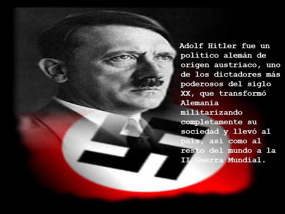 Adolf Hitler fue un político alemán de origen austriaco, uno de los dictadores más poderosos del siglo XX, que transformó Alemania militarizando completamente su sociedad y llevó al país, así como al resto del mundo a la II Guerra Mundial.
