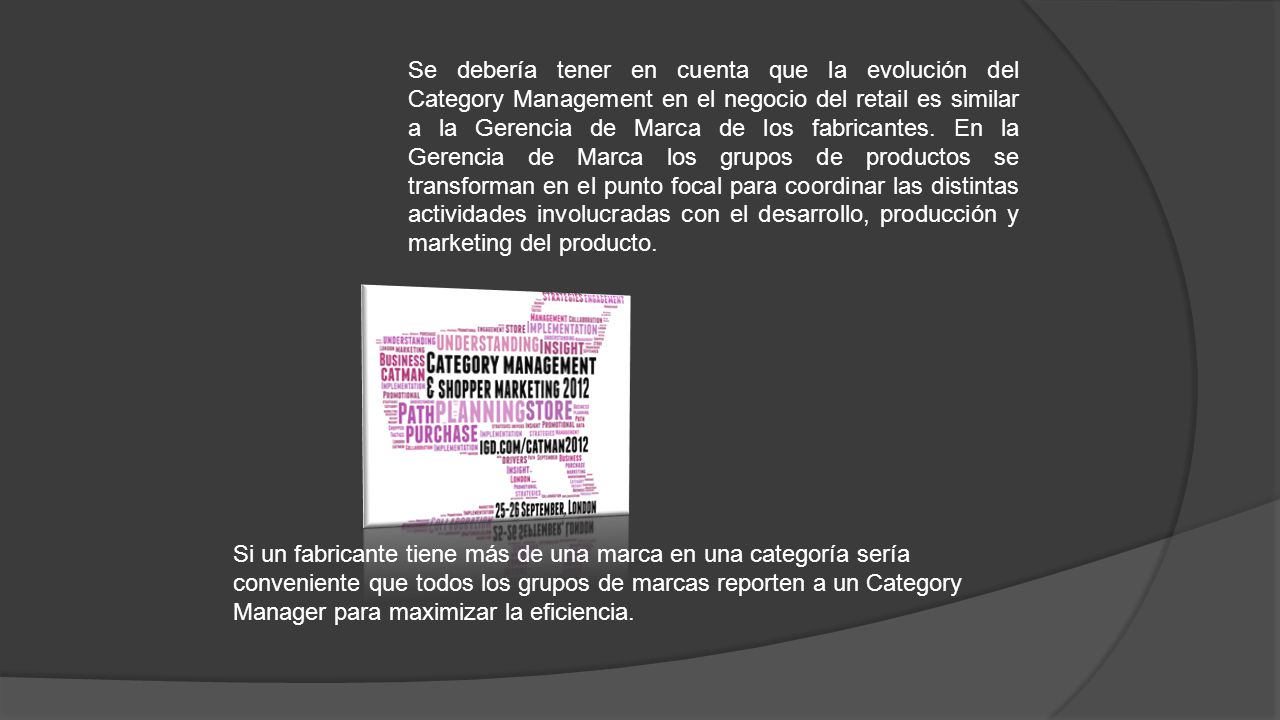 Se debería tener en cuenta que la evolución del Category Management en el negocio del retail es similar a la Gerencia de Marca de los fabricantes. En la Gerencia de Marca los grupos de productos se transforman en el punto focal para coordinar las distintas actividades involucradas con el desarrollo, producción y marketing del producto.